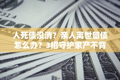 北京人死债没消？亲人离世留债怎么办？3招守护家产不背锅