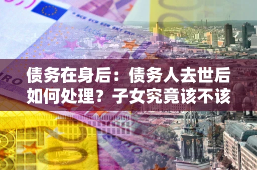 北京债务在身后：债务人去世后如何处理？子女究竟该不该还钱？
