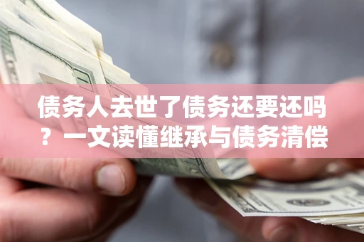北京债务人去世了债务还要还吗？一文读懂继承与债务清偿